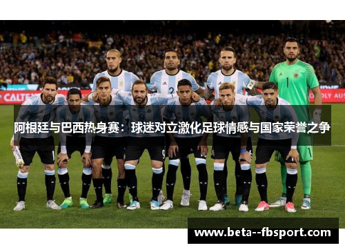 阿根廷与巴西热身赛：球迷对立激化足球情感与国家荣誉之争